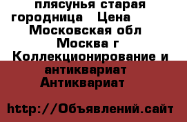 плясунья старая городница › Цена ­ 800 - Московская обл., Москва г. Коллекционирование и антиквариат » Антиквариат   